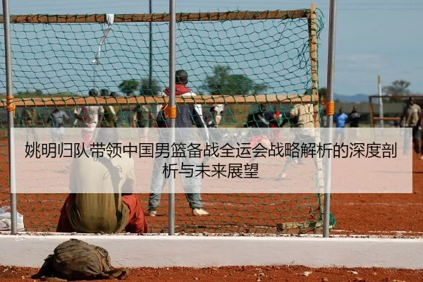 姚明归队带领中国男篮备战全运会战略解析的深度剖析与未来展望