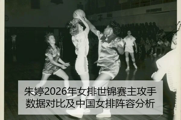 朱婷2026年女排世锦赛主攻手数据对比及中国女排阵容分析